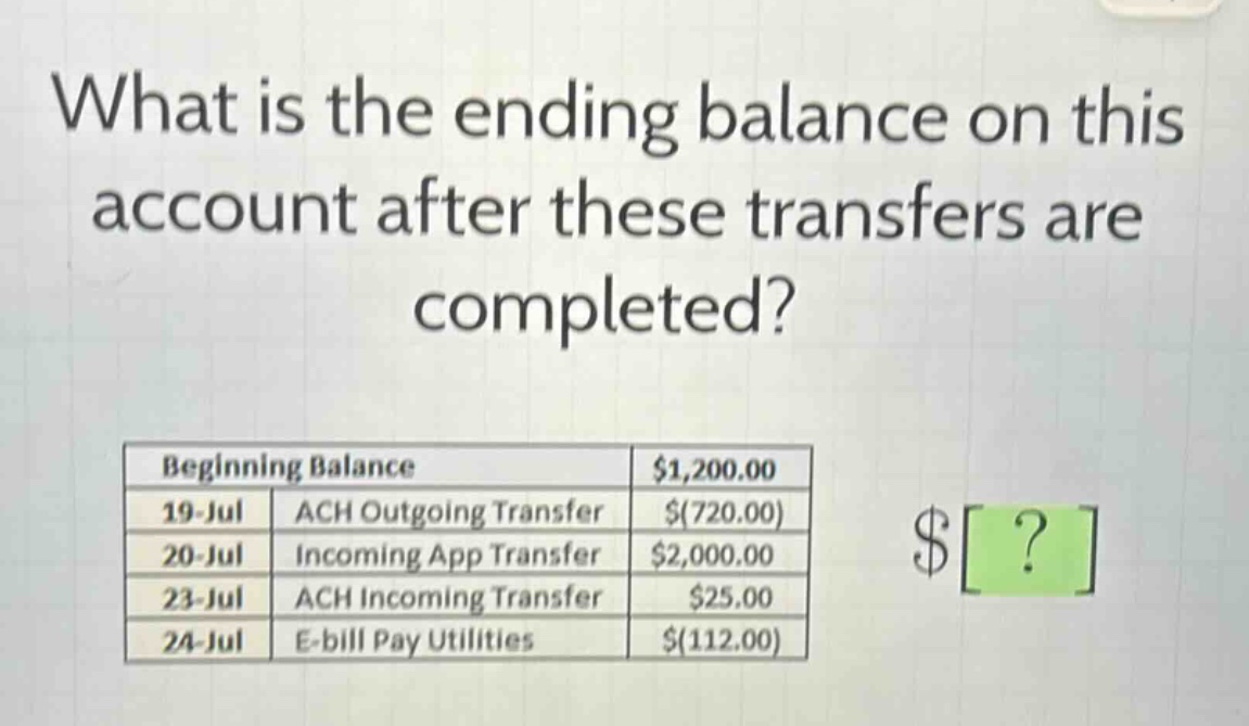 what is the ending balance on this account after these transfers are completed?\nbeginning balance $1,200.00\n19 - jul ach outgoing transfer $(720.00)\n20 - jul incoming app transfer $2,000.00\n23 - jul ach incoming transfer $25.00\n24 - jul e - bill pay utilities $(112.00)