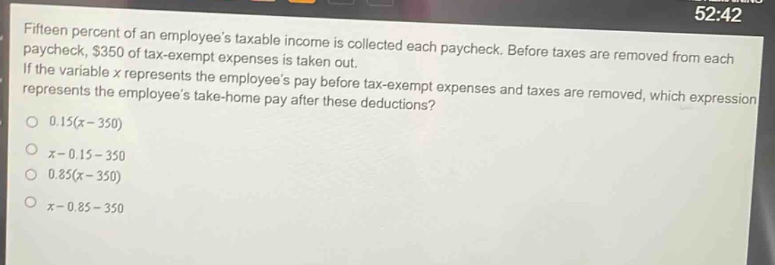 fifteen percent of an employees taxable income is collected each paycheck. before taxes are removed from each paycheck, $350 of tax - exempt expenses is taken out. if the variable x represents the employees pay before tax - exempt expenses and taxes are removed, which expression represents the employees take - home pay after these deductions?\n0.15(x - 350)\nx - 0.15 - 350\n0.85(x - 350)\nx - 0.85 - 350