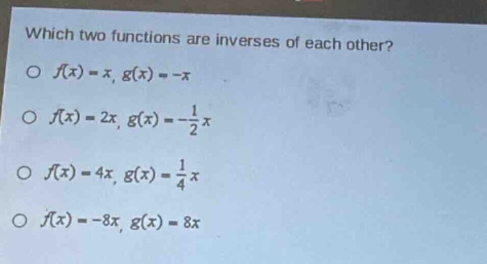 which two functions are inverses of each other?\n○ (f(x)=x,g(x)= - x)\n○ (f(x)=2x,g(x)=-\frac{1}{2}x)\n○ (f(x)=4x,g(x)=\frac{1}{4}x)\n○ (f(x)= - 8x,g(x)=8x)