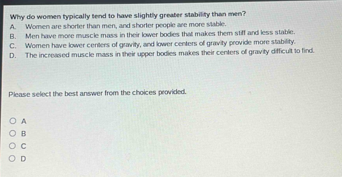 why do women typically tend to have slightly greater stability than men?\na. women are shorter than men, and shorter people are more stable.\nb. men have more muscle mass in their lower bodies that makes them stiff and less stable.\nc. women have lower centers of gravity, and lower centers of gravity provide more stability.\nd. the increased muscle mass in their upper bodies makes their centers of gravity difficult to find.\nplease select the best answer from the choices provided.\n○ a\n○ b\n○ c\n○ d