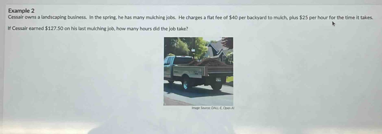 example 2\ncessair owns a landscaping business. in the spring, he has many mulching jobs. he charges a flat fee of $40 per backyard to mulch, plus $25 per hour for the time it takes.\nif cessair earned $127.50 on his last mulching job, how many hours did the job take?