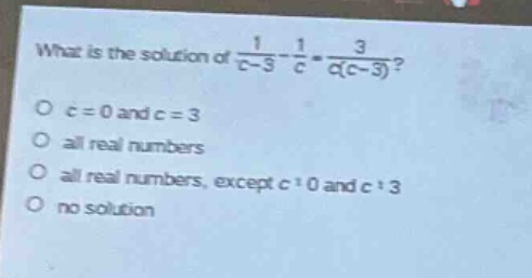 what is the solution of $\frac{1}{c - 3}-\frac{1}{c}=\frac{3}{c(c - 3)}$?\no $c = 0$ and $c = 3$\no all real numbers\no all real numbers, except $c\neq0$ and $c\neq3$\no no solution