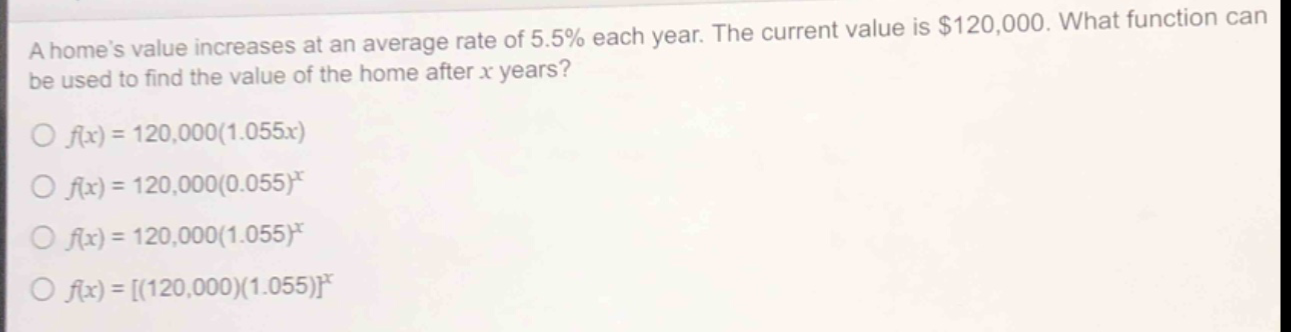 a homes value increases at an average rate of 5.5% each year. the current value is $120,000. what function can be used to find the value of the home after x years?\n○ $f(x)=120,000(1.055x)$\n○ $f(x)=120,000(0.055)^x$\n○ $f(x)=120,000(1.055)^x$\n○ $f(x)=(120,000)(1.055)^x$