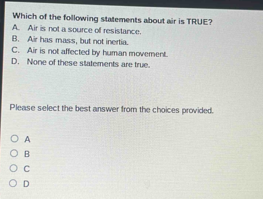 which of the following statements about air is true? a. air is not a source of resistance. b. air has mass, but not inertia. c. air is not affected by human movement. d. none of these statements are true. please select the best answer from the choices provided. o a o b o c o d