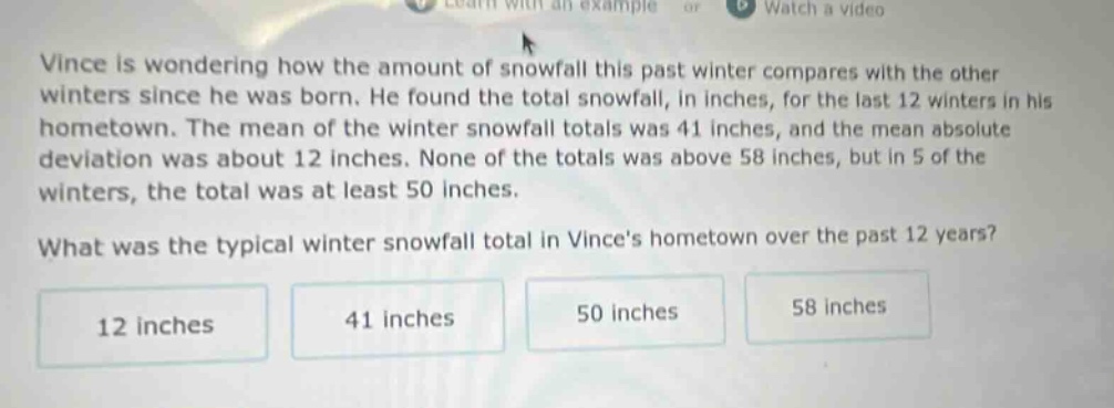 vince is wondering how the amount of snowfall this past winter compares with the other winters since he was born. he found the total snowfall, in inches, for the last 12 winters in his hometown. the mean of the winter snowfall totals was 41 inches, and the mean absolute deviation was about 12 inches. none of the totals was above 58 inches, but in 5 of the winters, the total was at least 50 inches. what was the typical winter snowfall total in vinces hometown over the past 12 years? 12 inches 41 inches 50 inches 58 inches