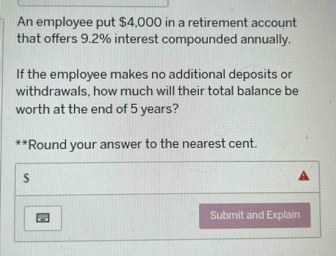 an employee put $4,000 in a retirement account that offers 9.2% interest compounded annually. if the employee makes no additional deposits or withdrawals, how much will their total balance be worth at the end of 5 years? **round your answer to the nearest cent.