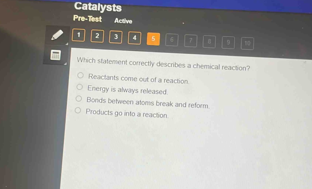 which statement correctly describes a chemical reaction?\nreactants come out of a reaction.\nenergy is always released.\nbonds between atoms break and reform.\nproducts go into a reaction.