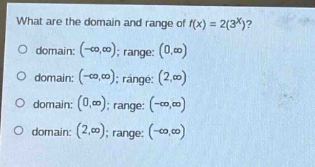 what are the domain and range of f(x) = 2(3^x)?\no domain: (-∞,∞); range: (0,∞)\no domain: (-∞,∞); range: (2,∞)\no domain: (0,∞); range: (-∞,∞)\no domain: (2,∞); range: (-∞,∞)