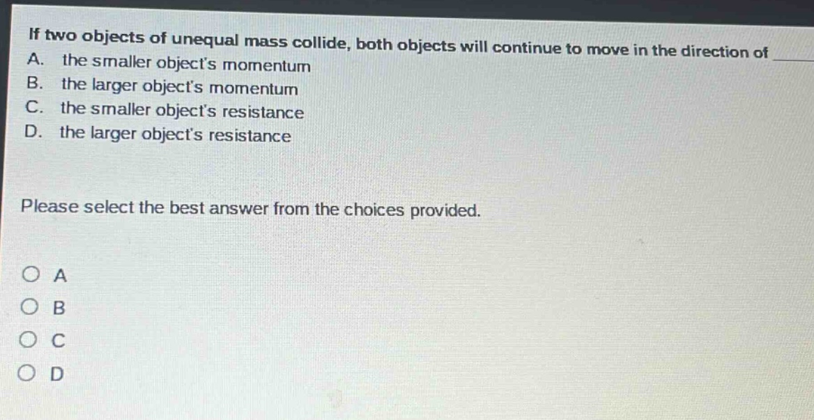 if two objects of unequal mass collide, both objects will continue to move in the direction of a. the smaller objects momentum b. the larger objects momentum c. the smaller objects resistance d. the larger objects resistance please select the best answer from the choices provided. o a o b o c o d