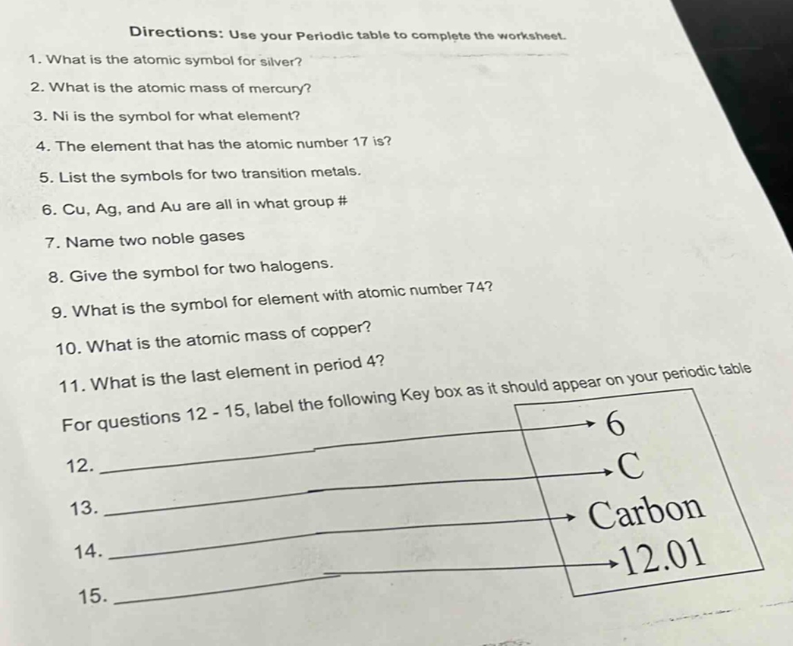 directions: use your periodic table to complete the worksheet.\n1. what is the atomic symbol for silver?\n2. what is the atomic mass of mercury?\n3. ni is the symbol for what element?\n4. the element that has the atomic number 17 is?\n5. list the symbols for two transition metals.\n6. cu, ag, and au are all in what group #\n7. name two noble gases\n8. give the symbol for two halogens.\n9. what is the symbol for element with atomic number 74?\n10. what is the atomic mass of copper?\n11. what is the last element in period 4?\nfor questions 12 - 15, label the following key box as it should appear on your periodic table\n12. \n13. \n14. \n15. \n6\nc\ncarbon\n12.01