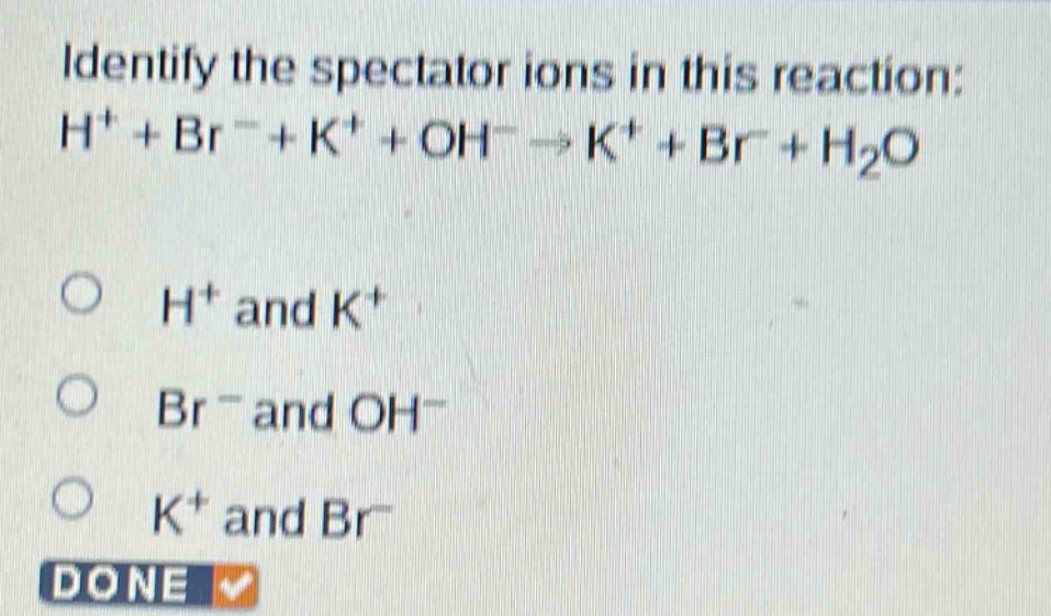 identify the spectator ions in this reaction: h⁺ + br⁻ + k⁺ + oh⁻ → k⁺ + br⁻ + h₂o\no h⁺ and k⁺\no br⁻ and oh⁻\no k⁺ and br⁻