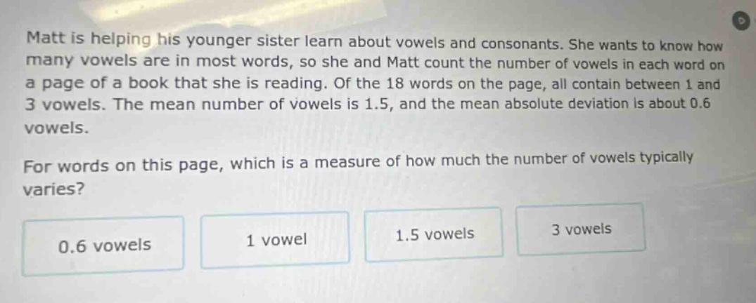 matt is helping his younger sister learn about vowels and consonants. she wants to know how many vowels are in most words, so she and matt count the number of vowels in each word on a page of a book that she is reading. of the 18 words on the page, all contain between 1 and 3 vowels. the mean number of vowels is 1.5, and the mean absolute deviation is about 0.6 vowels. for words on this page, which is a measure of how much the number of vowels typically varies? 0.6 vowels 1 vowel 1.5 vowels 3 vowels