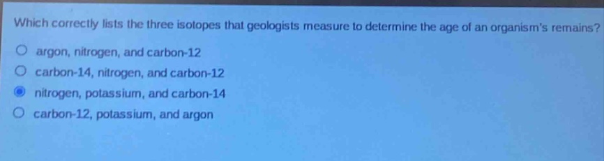 which correctly lists the three isotopes that geologists measure to determine the age of an organisms remains?\nargon, nitrogen, and carbon - 12\ncarbon - 14, nitrogen, and carbon - 12\nnitrogen, potassium, and carbon - 14\ncarbon - 12, potassium, and argon