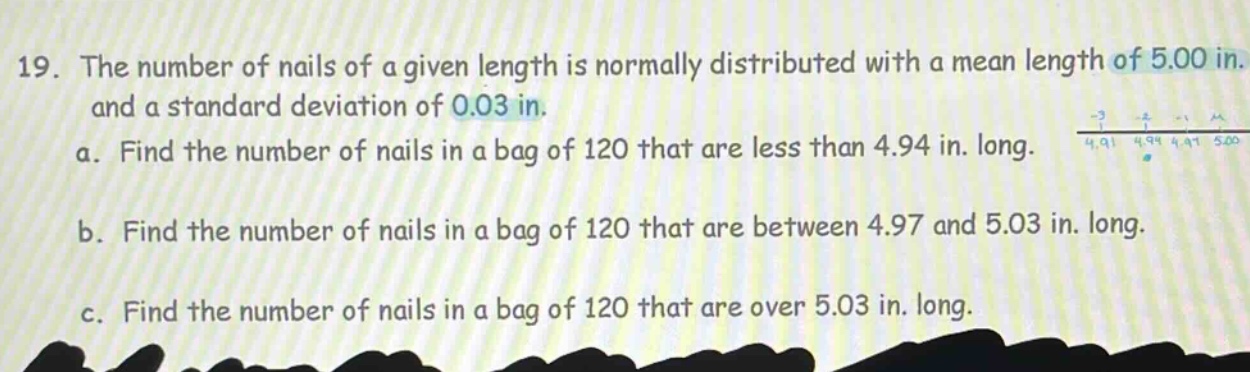 19. the number of nails of a given length is normally distributed with a mean length of 5.00 in. and a standard deviation of 0.03 in.\na. find the number of nails in a bag of 120 that are less than 4.94 in. long.\nb. find the number of nails in a bag of 120 that are between 4.97 and 5.03 in. long.\nc. find the number of nails in a bag of 120 that are over 5.03 in. long.
