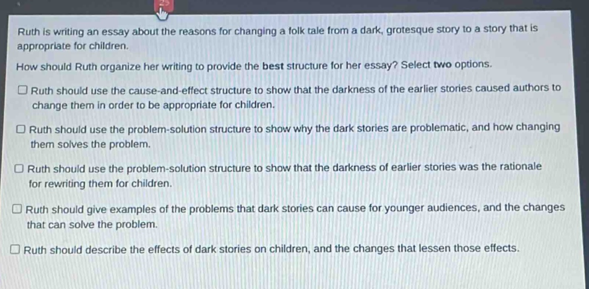 ruth is writing an essay about the reasons for changing a folk tale from a dark, grotesque story to a story that is appropriate for children.\nhow should ruth organize her writing to provide the best structure for her essay? select two options.\n□ ruth should use the cause - and - effect structure to show that the darkness of the earlier stories caused authors to change them in order to be appropriate for children.\n□ ruth should use the problem - solution structure to show why the dark stories are problematic, and how changing them solves the problem.\n□ ruth should use the problem - solution structure to show that the darkness of earlier stories was the rationale for rewriting them for children.\n□ ruth should give examples of the problems that dark stories can cause for younger audiences, and the changes that can solve the problem.\n□ ruth should describe the effects of dark stories on children, and the changes that lessen those effects.