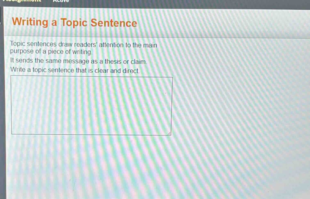 writing a topic sentence\ntopic sentences draw readers’ attention to the main purpose of a piece of writing.\nit sends the same message as a thesis or claim.\nwrite a topic sentence that is clear and direct.