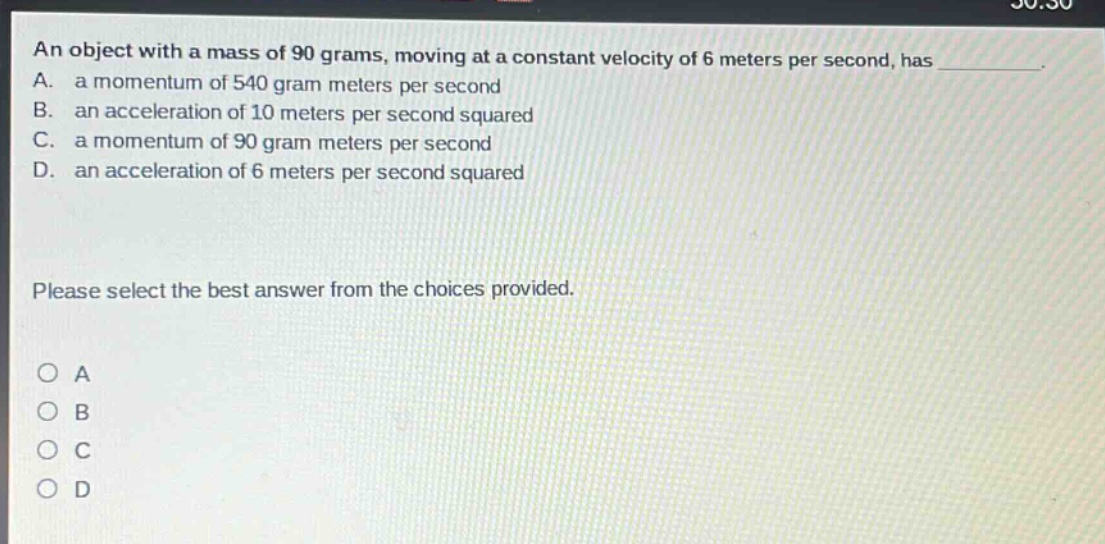 an object with a mass of 90 grams, moving at a constant velocity of 6 meters per second, has \na. a momentum of 540 gram meters per second\nb. an acceleration of 10 meters per second squared\nc. a momentum of 90 gram meters per second\nd. an acceleration of 6 meters per second squared\nplease select the best answer from the choices provided.\no a\no b\no c\no d