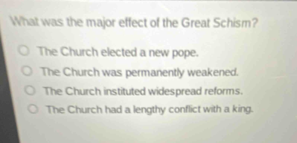 what was the major effect of the great schism?\nthe church elected a new pope.\nthe church was permanently weakened.\nthe church instituted widespread reforms.\nthe church had a lengthy conflict with a king.