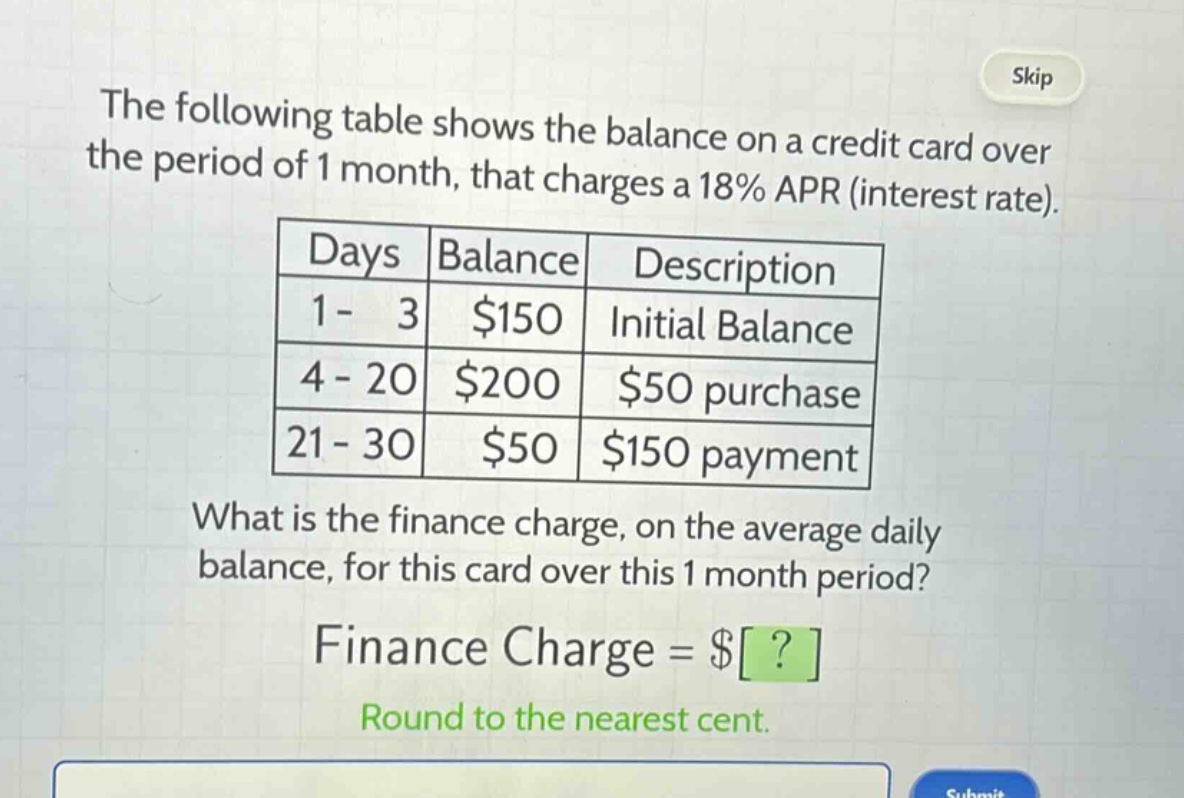 the following table shows the balance on a credit card over the period of 1 month, that charges a 18% apr (interest rate).\n| days | balance | description |\n| 1 - 3 | $150 | initial balance |\n| 4 - 20 | $200 | $50 purchase |\n| 21 - 30 | $50 | $150 payment |\nwhat is the finance charge, on the average daily balance, for this card over this 1 month period?\nfinance charge = $?\nround to the nearest cent.