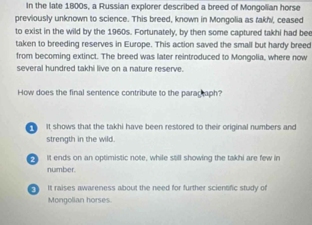 in the late 1800s, a russian explorer described a breed of mongolian horse previously unknown to science. this breed, known in mongolia as takhi, ceased to exist in the wild by the 1960s. fortunately, by then some captured takhi had been taken to breeding reserves in europe. this action saved the small but hardy breed from becoming extinct. the breed was later reintroduced to mongolia, where now several hundred takhi live on a nature reserve.\n\nhow does the final sentence contribute to the paragraph?\n\n1 it shows that the takhi have been restored to their original numbers and strength in the wild.\n\n2 it ends on an optimistic note, while still showing the takhi are few in number.\n\n3 it raises awareness about the need for further scientific study of mongolian horses.