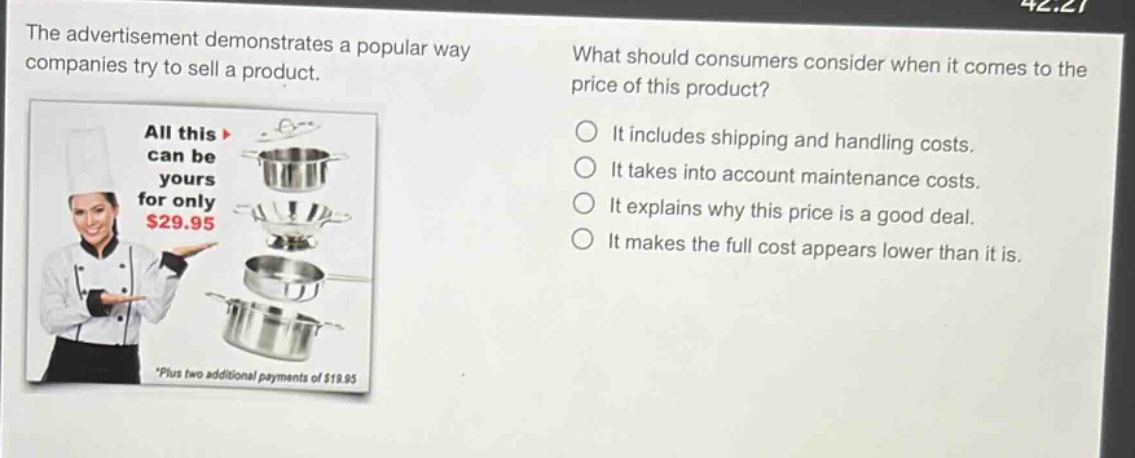 the advertisement demonstrates a popular way companies try to sell a product. what should consumers consider when it comes to the price of this product? all this can be yours for only $29.95 *plus two additional payments of $19.95 it includes shipping and handling costs. it takes into account maintenance costs. it explains why this price is a good deal. it makes the full cost appears lower than it is.