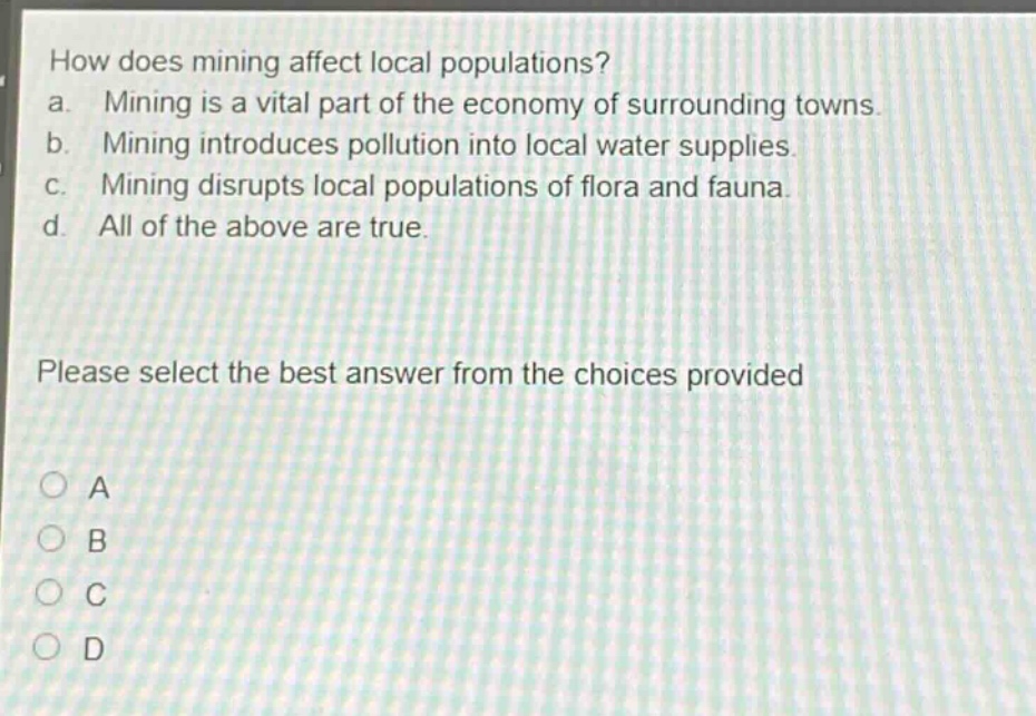how does mining affect local populations?\na. mining is a vital part of the economy of surrounding towns.\nb. mining introduces pollution into local water supplies.\nc. mining disrupts local populations of flora and fauna.\nd. all of the above are true.\nplease select the best answer from the choices provided\na\nb\nc\nd