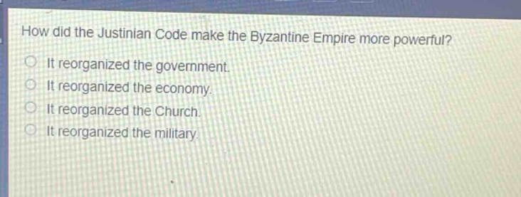 how did the justinian code make the byzantine empire more powerful?\nit reorganized the government.\nit reorganized the economy.\nit reorganized the church.\nit reorganized the military.