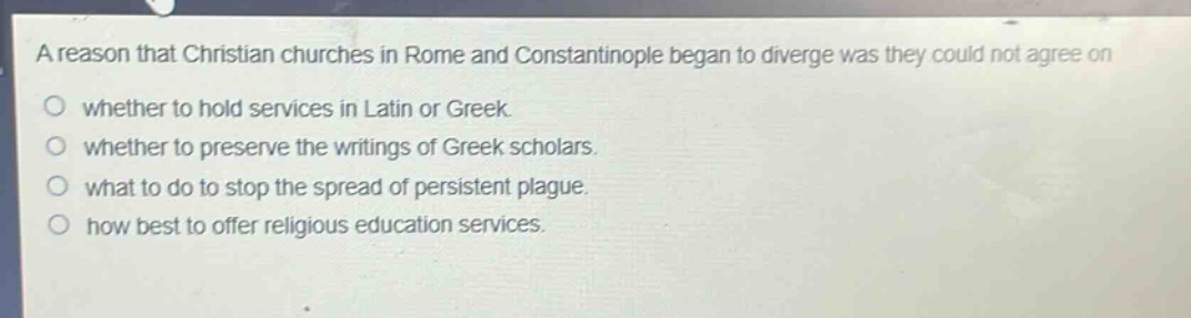 a reason that christian churches in rome and constantinople began to diverge was they could not agree on\nwhether to hold services in latin or greek.\nwhether to preserve the writings of greek scholars.\nwhat to do to stop the spread of persistent plague.\nhow best to offer religious education services.