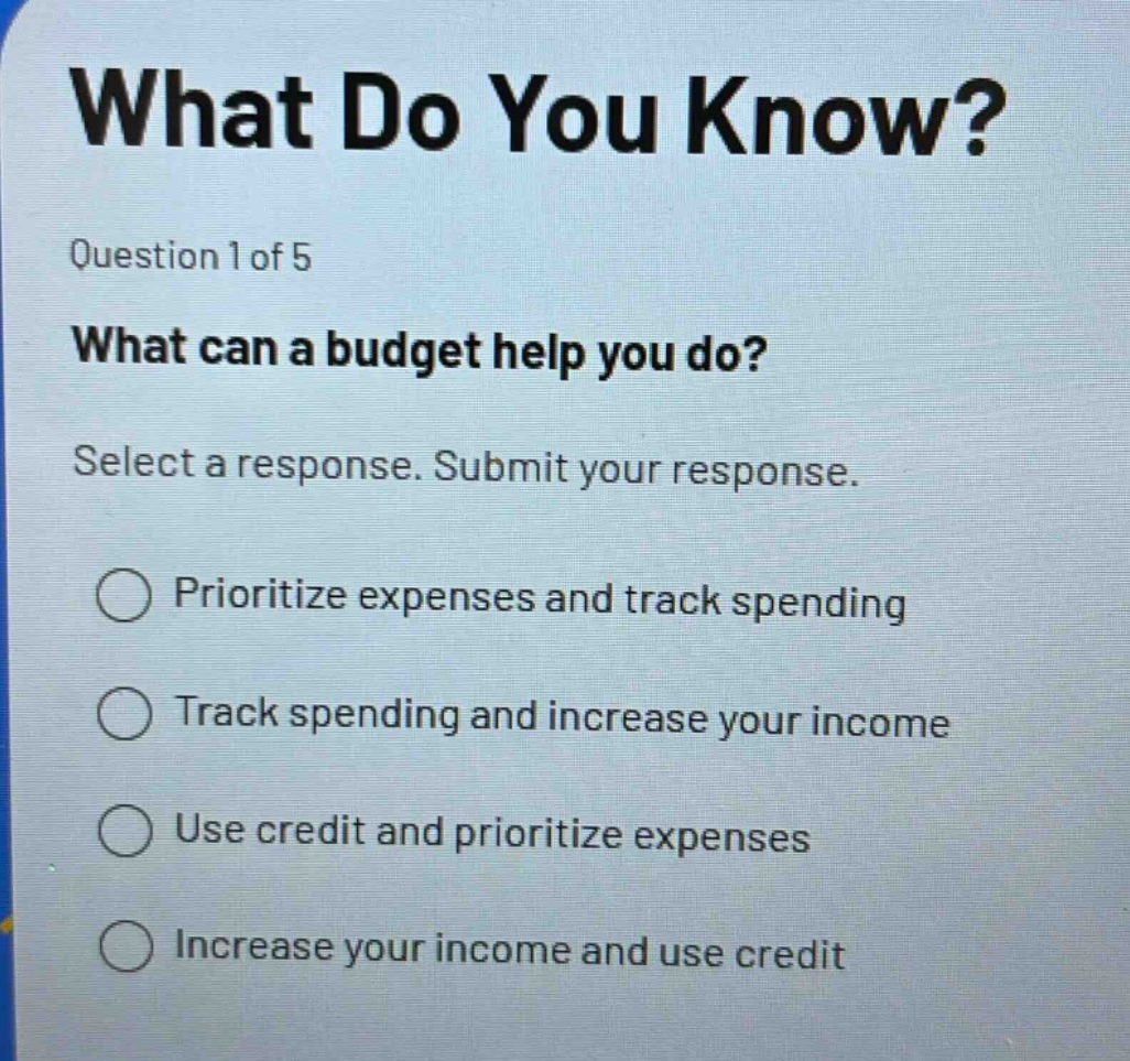 what do you know?\nquestion 1 of 5\nwhat can a budget help you do?\nselect a response. submit your response.\nprioritize expenses and track spending\ntrack spending and increase your income\nuse credit and prioritize expenses\nincrease your income and use credit