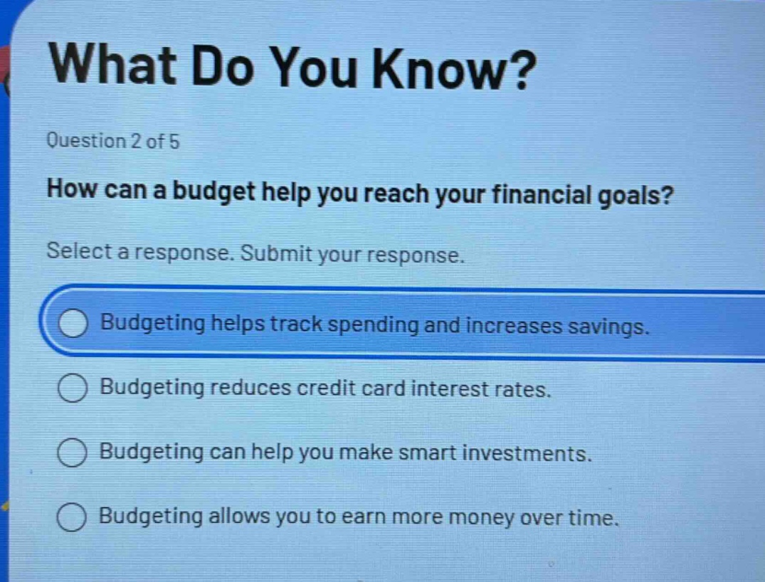 what do you know?\nquestion 2 of 5\nhow can a budget help you reach your financial goals?\nselect a response. submit your response.\nbudgeting helps track spending and increases savings.\nbudgeting reduces credit card interest rates.\nbudgeting can help you make smart investments.\nbudgeting allows you to earn more money over time.