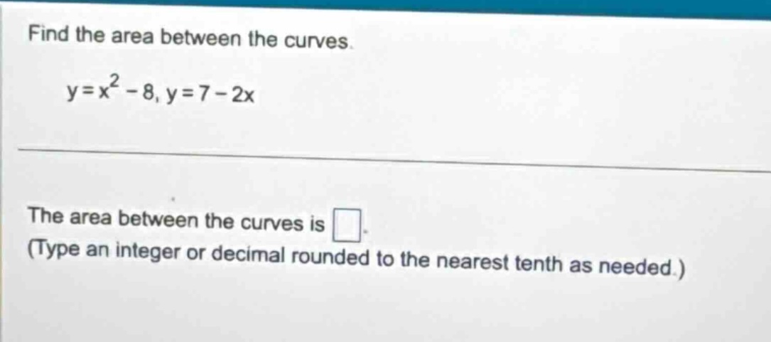 find the area between the curves.\ny = x^2 - 8, y = 7 - 2x\n\nthe area between the curves is .\n(type an integer or decimal rounded to the nearest tenth as needed.)