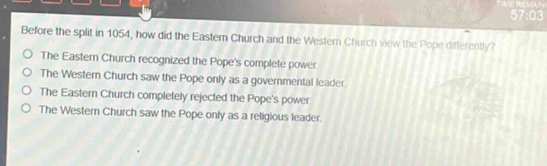 before the split in 1054, how did the eastern church and the western church view the pope differently?\nthe eastern church recognized the popes complete power.\nthe western church saw the pope only as a governmental leader.\nthe eastern church completely rejected the popes power.\nthe western church saw the pope only as a religious leader.