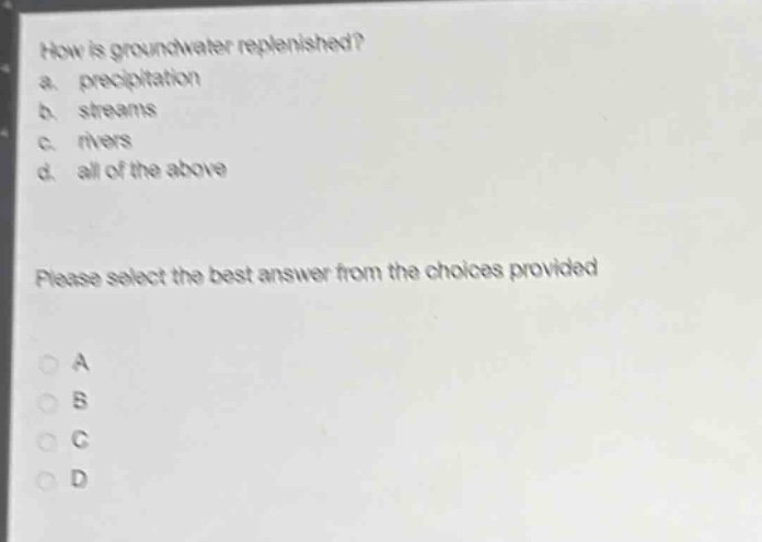 how is groundwater replenished?\na. precipitation\nb. streams\nc. rivers\nd. all of the above\nplease select the best answer from the choices provided