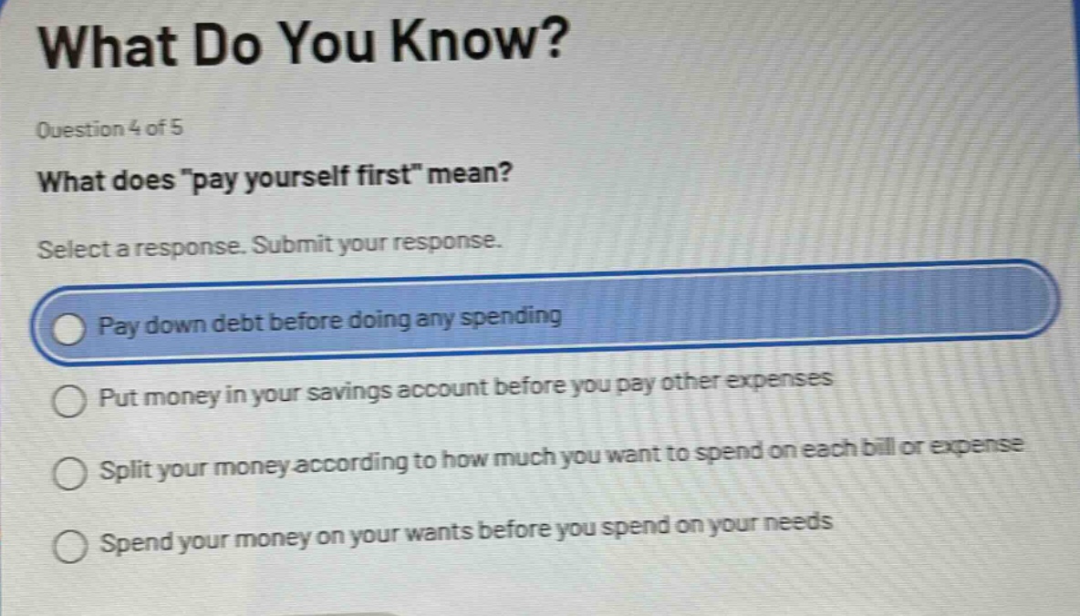 what do you know?\nquestion 4 of 5\nwhat does \pay yourself first\ mean?\nselect a response. submit your response.\npay down debt before doing any spending\nput money in your savings account before you pay other expenses\nsplit your money according to how much you want to spend on each bill or expense\nspend your money on your wants before you spend on your needs