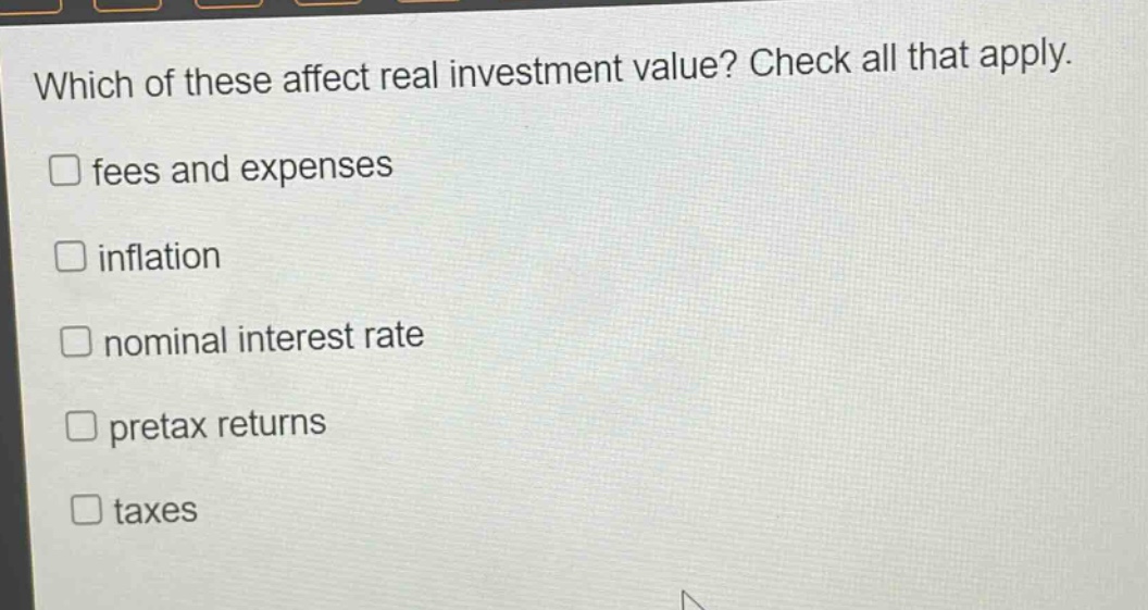 which of these affect real investment value? check all that apply. \nfees and expenses\ninflation\nnominal interest rate\npretax returns\ntaxes