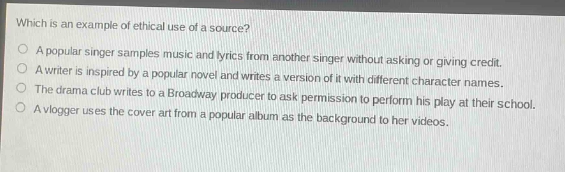 which is an example of ethical use of a source?\na popular singer samples music and lyrics from another singer without asking or giving credit.\na writer is inspired by a popular novel and writes a version of it with different character names.\nthe drama club writes to a broadway producer to ask permission to perform his play at their school.\na vlogger uses the cover art from a popular album as the background to her videos.