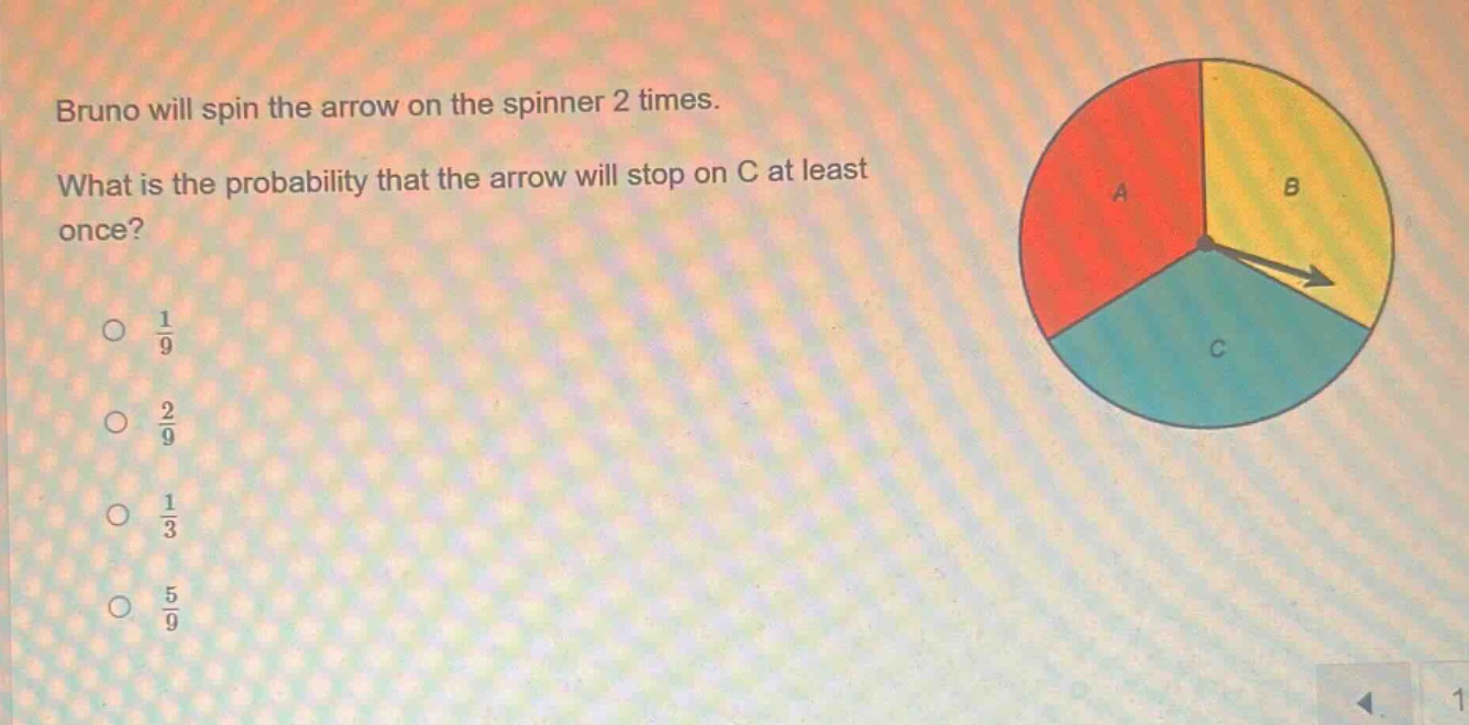 bruno will spin the arrow on the spinner 2 times. what is the probability that the arrow will stop on c at least once?\n○ $\frac{1}{9}$\n○ $\frac{2}{9}$\n○ $\frac{1}{3}$\n○ $\frac{5}{9}$