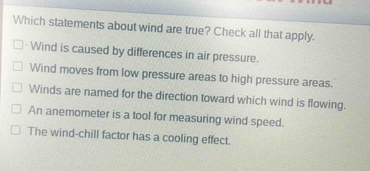 which statements about wind are true? check all that apply.\n□ wind is caused by differences in air pressure.\n□ wind moves from low pressure areas to high pressure areas.\n□ winds are named for the direction toward which wind is flowing.\n□ an anemometer is a tool for measuring wind speed.\n□ the wind - chill factor has a cooling effect.