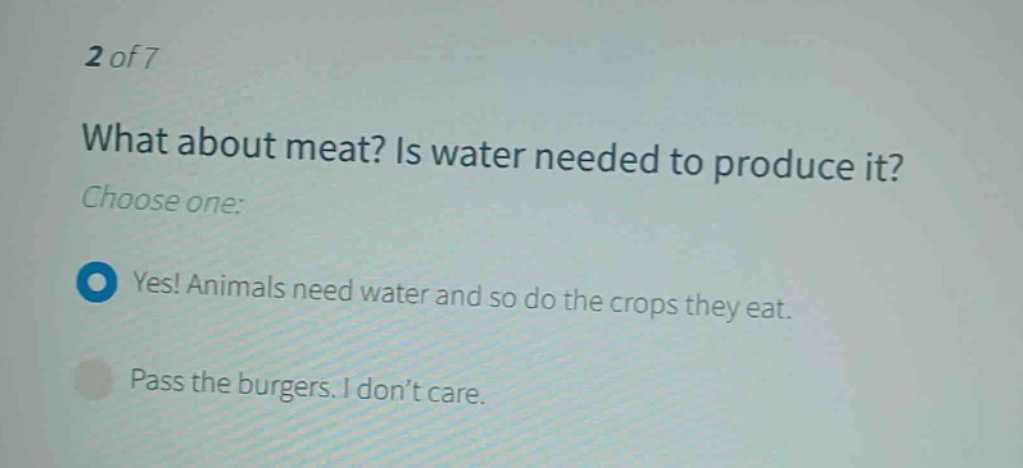 2 of 7\nwhat about meat? is water needed to produce it?\nchoose one:\nyes! animals need water and so do the crops they eat.\npass the burgers. i don’t care.