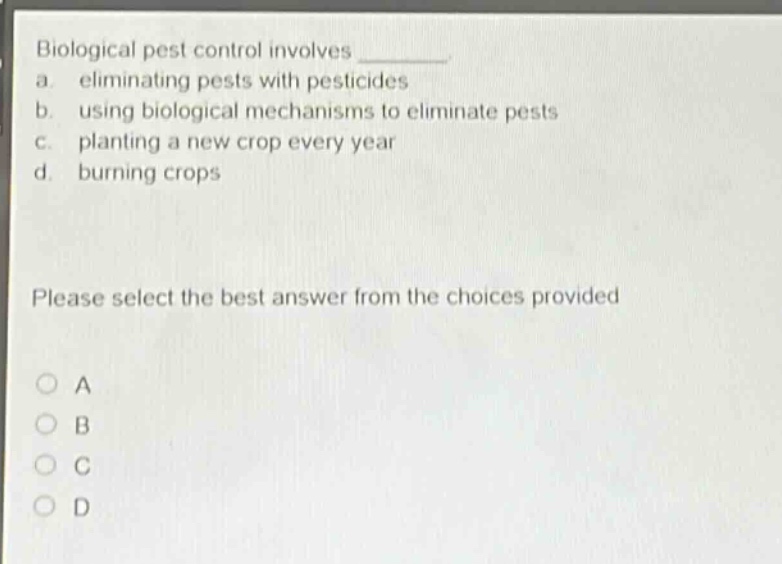 biological pest control involves \n a. eliminating pests with pesticides \n b. using biological mechanisms to eliminate pests \n c. planting a new crop every year \n d. burning crops \n please select the best answer from the choices provided \n o a \n o b \n o c \n o d