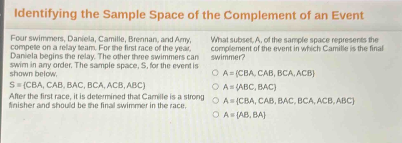 identifying the sample space of the complement of an event\nfour swimmers, daniela, camille, brennan, and amy, compete on a relay team. for the first race of the year, daniela begins the relay. the other three swimmers can swim in any order. the sample space, s, for the event is shown below.\ns = {cba, cab, bac, bca, acb, abc}\nafter the first race, it is determined that camille is a strong finisher and should be the final swimmer in the race.\nwhat subset, a, of the sample space represents the complement of the event in which camille is the final swimmer?\na = {cba, cab, bca, acb}\na = {abc, bac}\na = {cba, cab, bac, bca, acb, abc}\na = {ab, ba}