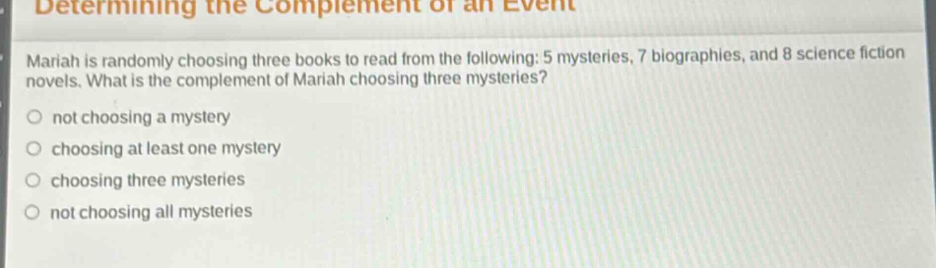 determining the complement of an event\nmariah is randomly choosing three books to read from the following: 5 mysteries, 7 biographies, and 8 science fiction novels. what is the complement of mariah choosing three mysteries?\nnot choosing a mystery\nchoosing at least one mystery\nchoosing three mysteries\nnot choosing all mysteries
