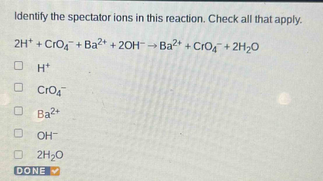 identify the spectator ions in this reaction. check all that apply. 2h⁺ + cro₄⁻ + ba²⁺ + 2oh⁻ → ba²⁺ + cro₄⁻ + 2h₂o\n□ h⁺\n□ cro₄⁻\n□ ba²⁺\n□ oh⁻\n□ 2h₂o\ndone