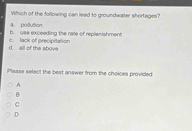 which of the following can lead to groundwater shortages?\na. pollution\nb. use exceeding the rate of replenishment\nc. lack of precipitation\nd. all of the above\nplease select the best answer from the choices provided\na\nb\nc\nd