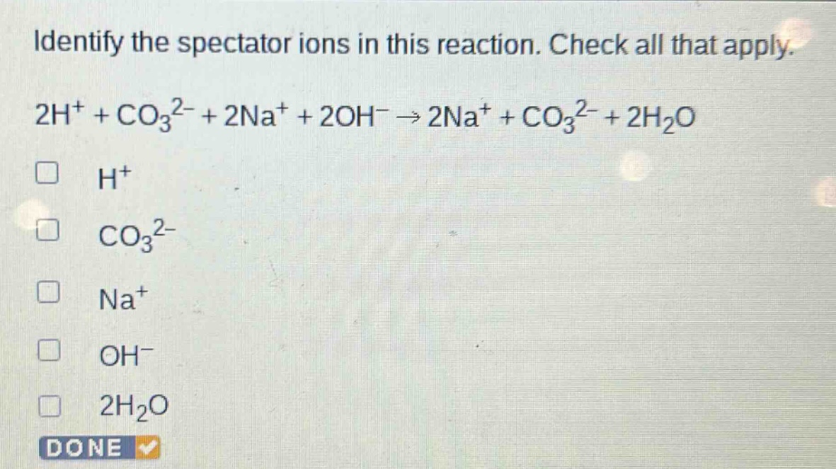 identify the spectator ions in this reaction. check all that apply. 2h⁺ + co₃²⁻ + 2na⁺ + 2oh⁻ → 2na⁺ + co₃²⁻ + 2h₂o\n□ h⁺\n□ co₃²⁻\n□ na⁺\n□ oh⁻\n□ 2h₂o\ndone
