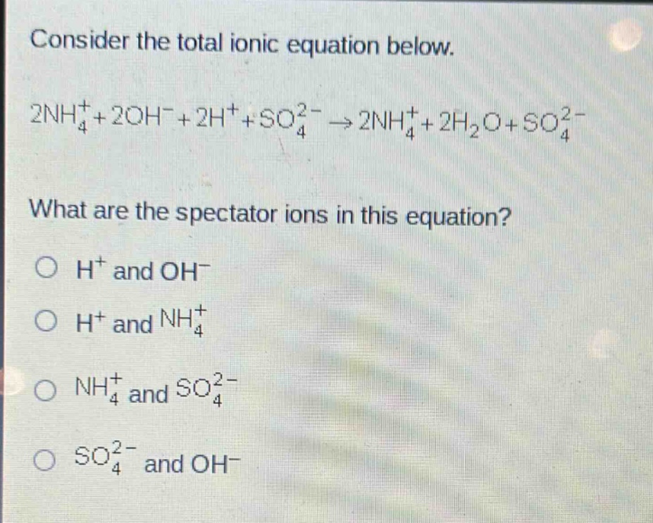 consider the total ionic equation below.\n2nh₄⁺ + 2oh⁻ + 2h⁺ + so₄²⁻ → 2nh₄⁺ + 2h₂o + so₄²⁻\nwhat are the spectator ions in this equation?\n○ h⁺ and oh⁻\n○ h⁺ and nh₄⁺\n○ nh₄⁺ and so₄²⁻\n○ so₄²⁻ and oh⁻
