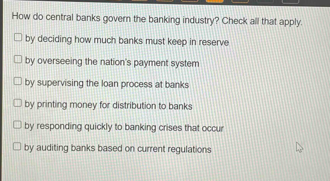 how do central banks govern the banking industry? check all that apply.\nby deciding how much banks must keep in reserve\nby overseeing the nation’s payment system\nby supervising the loan process at banks\nby printing money for distribution to banks\nby responding quickly to banking crises that occur\nby auditing banks based on current regulations