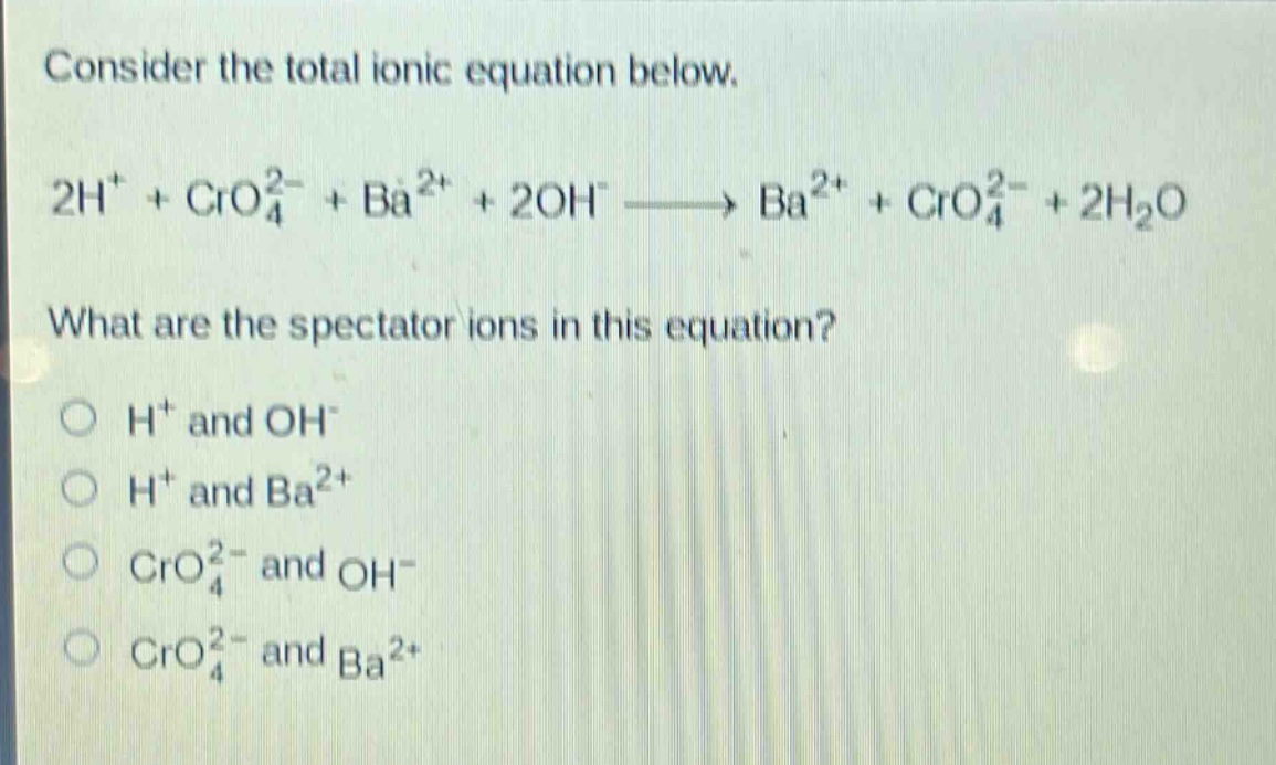 consider the total ionic equation below.\n2h⁺ + cro₄²⁻ + ba²⁺ + 2oh⁻ → ba²⁺ + cro₄²⁻ + 2h₂o\nwhat are the spectator ions in this equation?\n○ h⁺ and oh⁻\n○ h⁺ and ba²⁺\n○ cro₄²⁻ and oh⁻\n○ cro₄²⁻ and ba²⁺