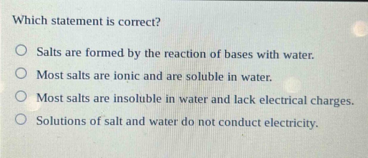 which statement is correct?\no salts are formed by the reaction of bases with water.\no most salts are ionic and are soluble in water.\no most salts are insoluble in water and lack electrical charges.\no solutions of salt and water do not conduct electricity.