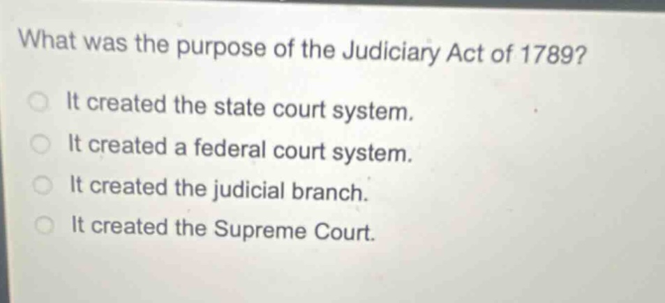what was the purpose of the judiciary act of 1789?\nit created the state court system.\nit created a federal court system.\nit created the judicial branch.\nit created the supreme court.